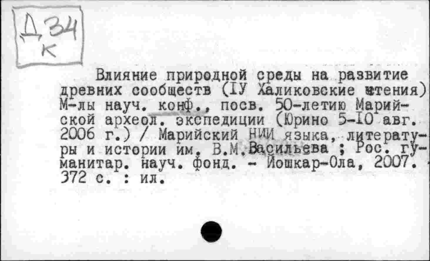 ﻿Влияние природной среды на развитие древних сообществ (ІУ Халиковские чтения) М-лы науч, конф., поев. 50-летию Марийской археол. экспедиции (Юрино 5-10 авг. 2006 г.) / Марийский НИИ языка, литературы и истории им. В.М.Васильева ; Рос. гуманитар. науч. фонд. - Йошкар-Ола, 2007. 372 с. : ил.